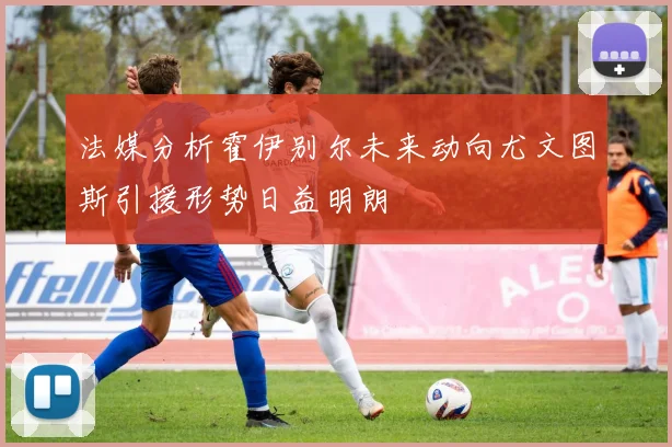 法媒分析霍伊别尔未来动向尤文图斯引援形势日益明朗