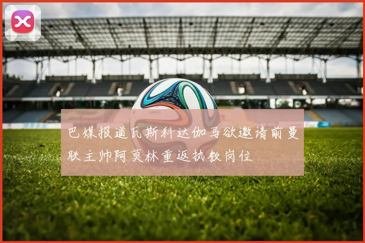 巴媒报道瓦斯科达伽马欲邀请前曼联主帅阿莫林重返执教岗位