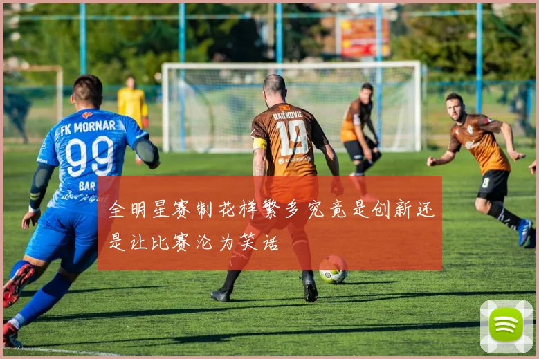 全明星赛制花样繁多究竟是创新还是让比赛沦为笑话
