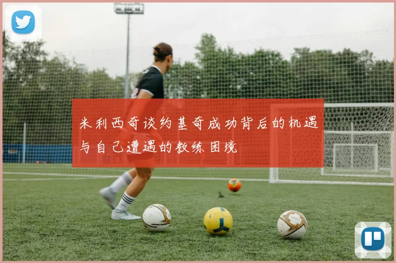 米利西奇谈约基奇成功背后的机遇与自己遭遇的教练困境