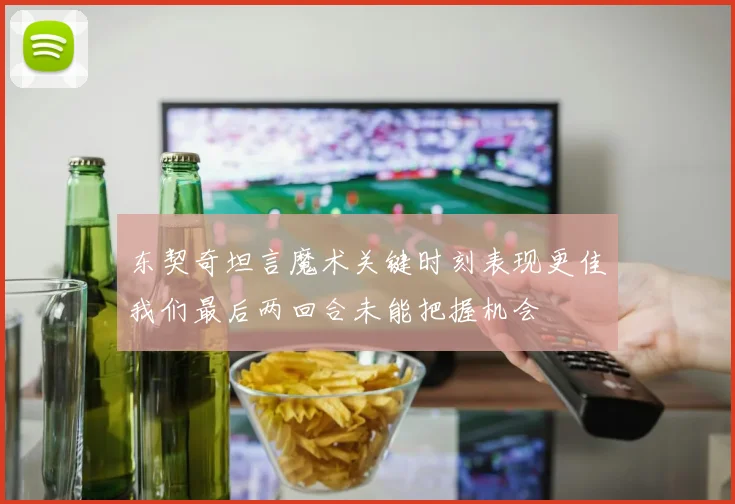 东契奇坦言魔术关键时刻表现更佳我们最后两回合未能把握机会