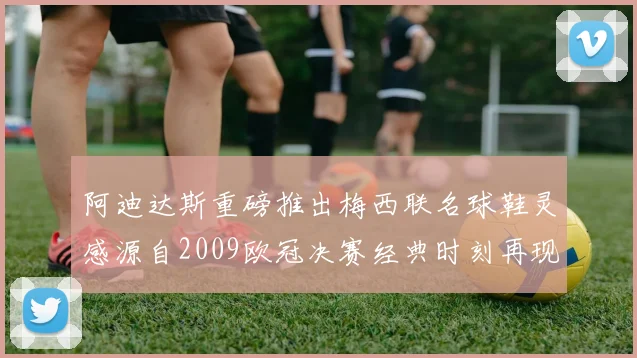阿迪达斯重磅推出梅西联名球鞋灵感源自2009欧冠决赛经典时刻再现