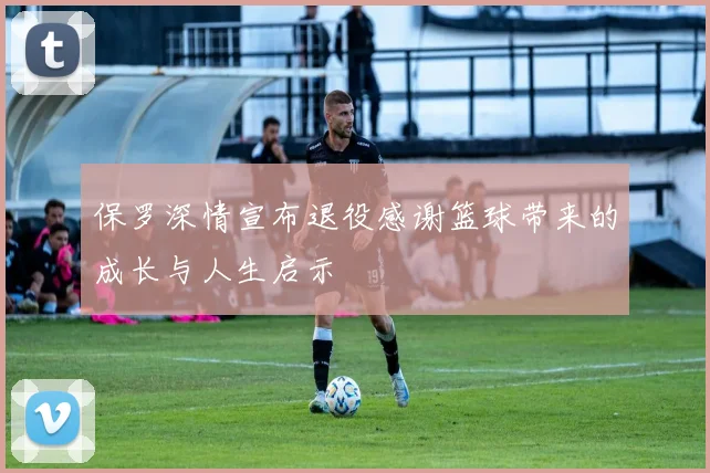 保罗深情宣布退役感谢篮球带来的成长与人生启示
