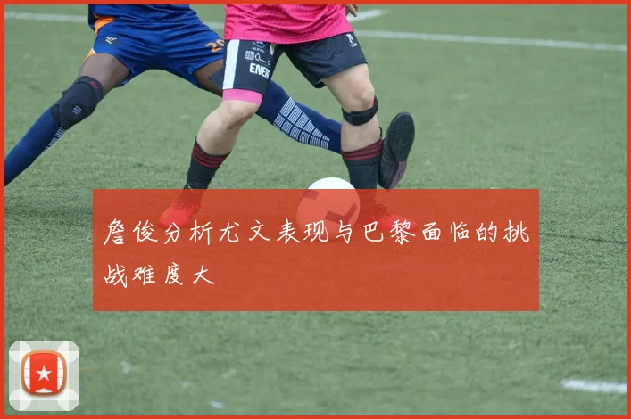 詹俊分析尤文表现与巴黎面临的挑战难度大