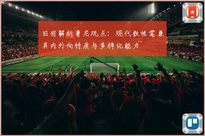 旧将解析鲁尼观点：现代教练需兼具内外向特质与多样化能力