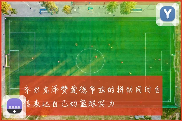 齐尔克泽赞爱德华兹的拼劲同时自信表达自己的篮球实力