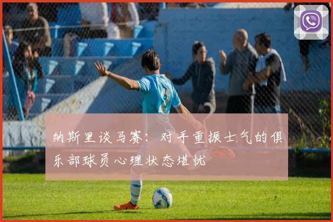 纳斯里谈马赛：对手重振士气的俱乐部球员心理状态堪忧