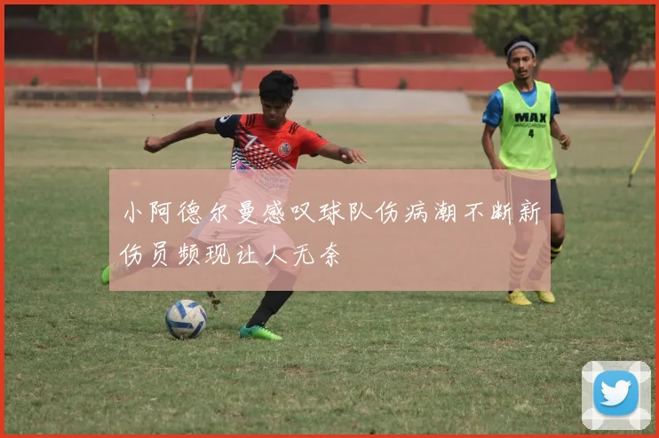 小阿德尔曼感叹球队伤病潮不断新伤员频现让人无奈