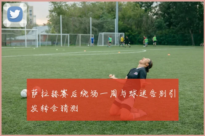 萨拉赫赛后绕场一周与球迷告别引发转会猜测