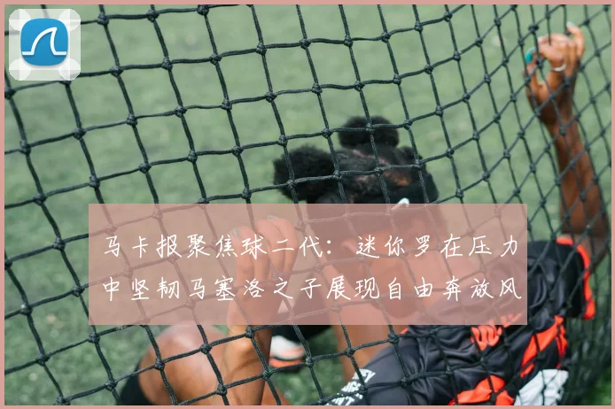 马卡报聚焦球二代：迷你罗在压力中坚韧马塞洛之子展现自由奔放风采