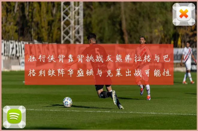 独行侠背靠背挑战灰熊弗拉格与巴格利缺阵华盛顿与克莱出战可能性微小