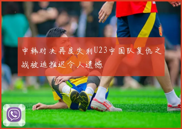 中韩对决再度失利U23中国队复仇之战被迫推迟令人遗憾
