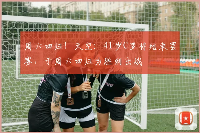 周六回归！天空：41岁C罗将结束罢赛，于周六回归为胜利出战