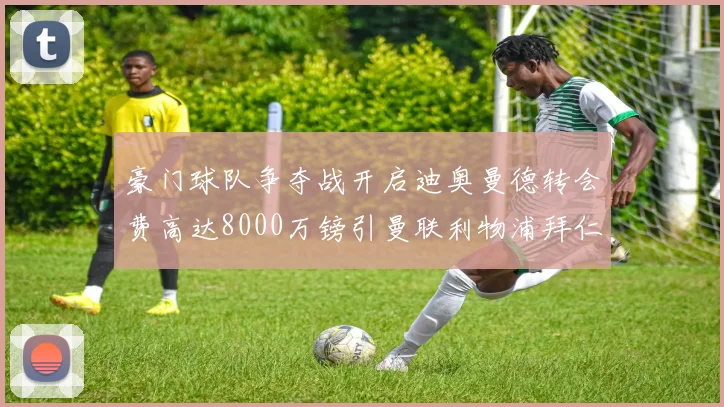 豪门球队争夺战开启迪奥曼德转会费高达8000万镑引曼联利物浦拜仁关注