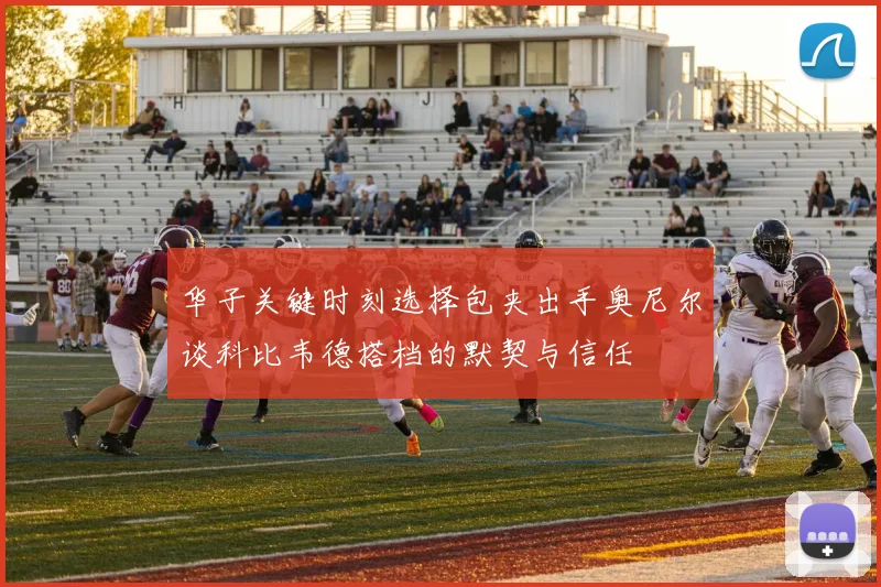 华子关键时刻选择包夹出手奥尼尔谈科比韦德搭档的默契与信任
