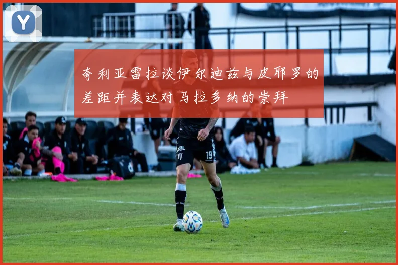 夸利亚雷拉谈伊尔迪兹与皮耶罗的差距并表达对马拉多纳的崇拜