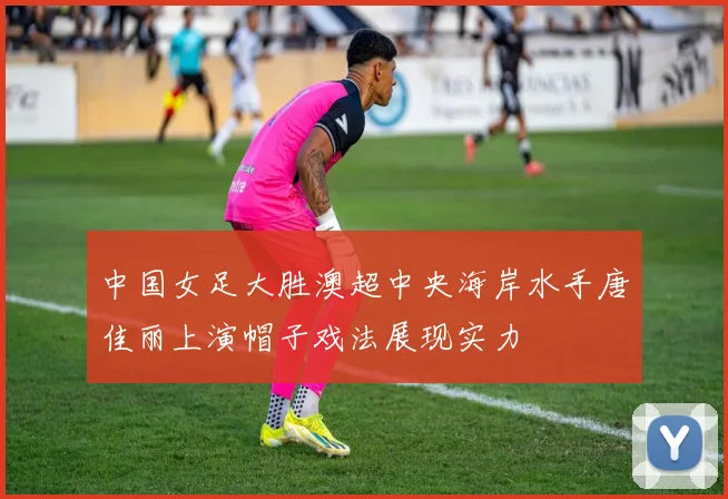 中国女足大胜澳超中央海岸水手唐佳丽上演帽子戏法展现实力