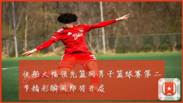 快船大幅领先篮网男子篮球赛第二节精彩瞬间即将开启
