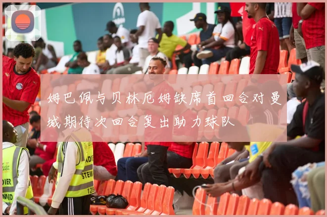姆巴佩与贝林厄姆缺席首回合对曼城期待次回合复出助力球队