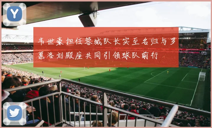 韦世豪担任蓉城队长实至名归与罗慕洛刘殿座共同引领球队前行