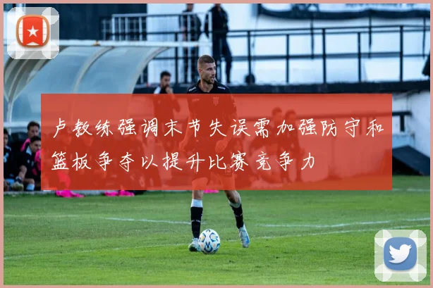 卢教练强调末节失误需加强防守和篮板争夺以提升比赛竞争力