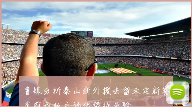 鲁媒分析泰山新外援去留未定新赛季前两轮主场优势待考验