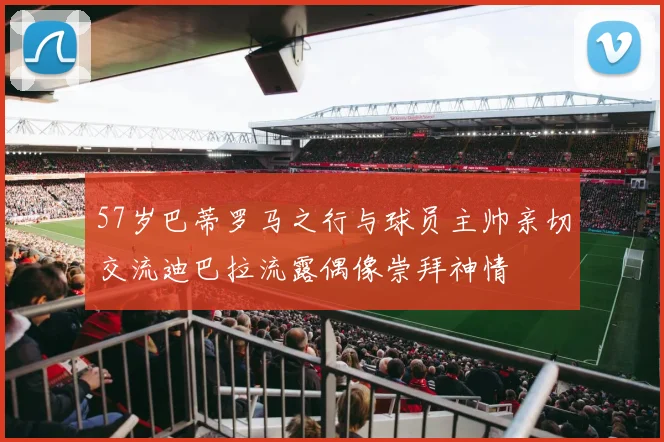 57岁巴蒂罗马之行与球员主帅亲切交流迪巴拉流露偶像崇拜神情