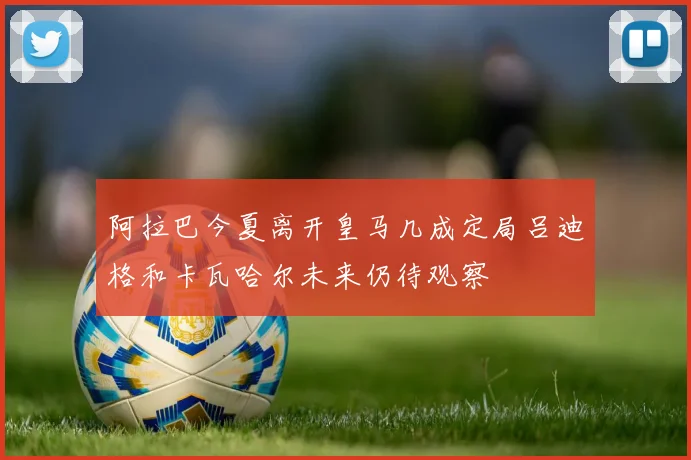 阿拉巴今夏离开皇马几成定局吕迪格和卡瓦哈尔未来仍待观察