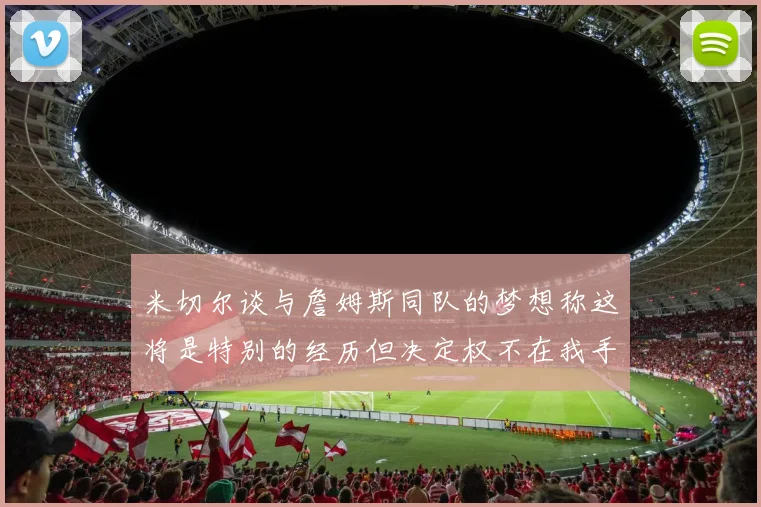 米切尔谈与詹姆斯同队的梦想称这将是特别的经历但决定权不在我手中
